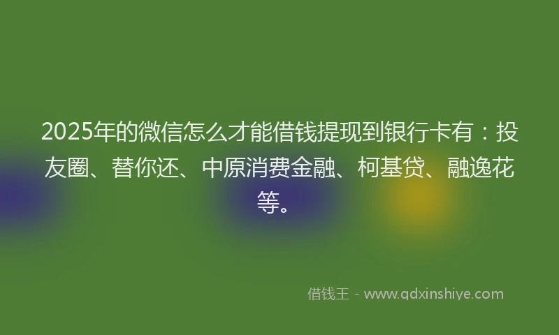 2025年的微信怎么才能借钱提现到银行卡有：投友圈、替你还、中原消费金融、柯基贷、融逸花等。