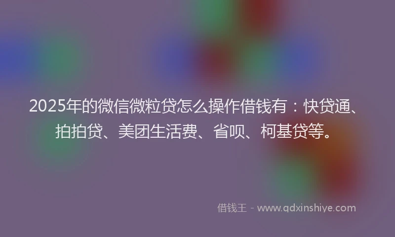2025年的微信微粒贷怎么操作借钱有：快贷通、拍拍贷、美团生活费、省呗、柯基贷等。