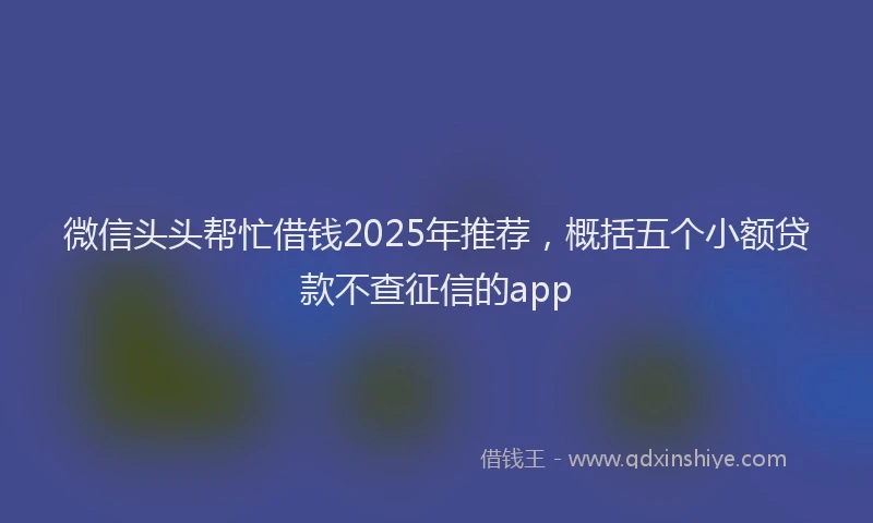 微信头头帮忙借钱2025年推荐，概括五个小额贷款不查征信的app