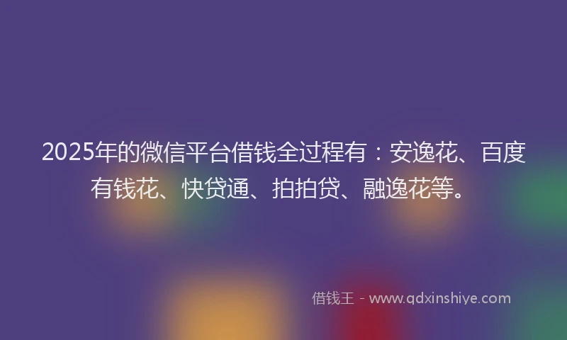 2025年的微信平台借钱全过程有：安逸花、百度有钱花、快贷通、拍拍贷、融逸花等。