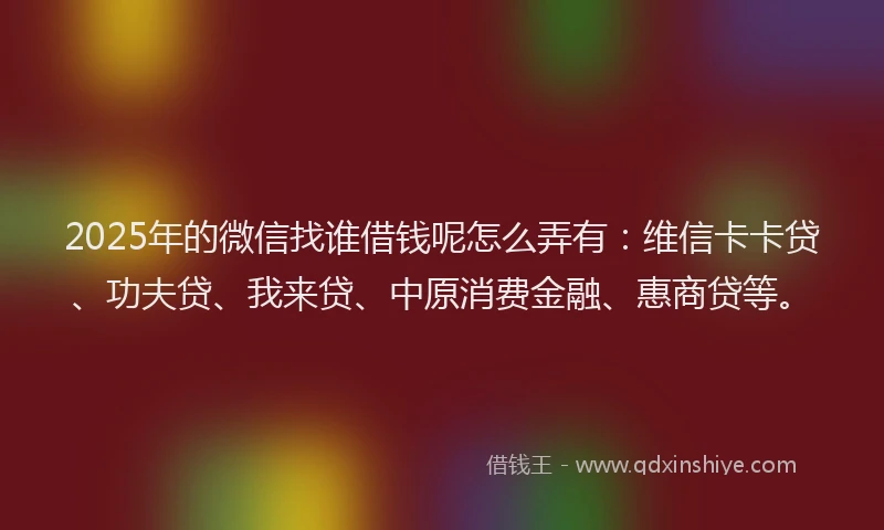 2025年的微信找谁借钱呢怎么弄有：维信卡卡贷、功夫贷、我来贷、中原消费金融、惠商贷等。