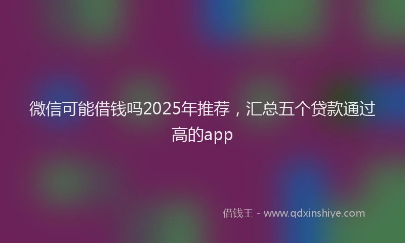 微信可能借钱吗2025年推荐，汇总五个贷款通过高的app