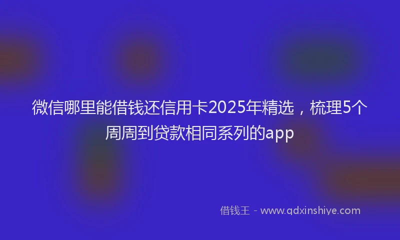 微信哪里能借钱还信用卡2025年精选，梳理5个周周到贷款相同系列的app
