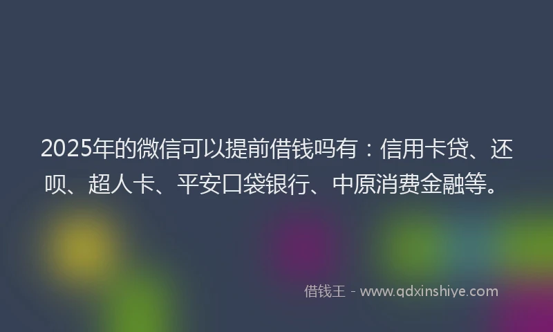 2025年的微信可以提前借钱吗有：信用卡贷、还呗、超人卡、平安口袋银行、中原消费金融等。