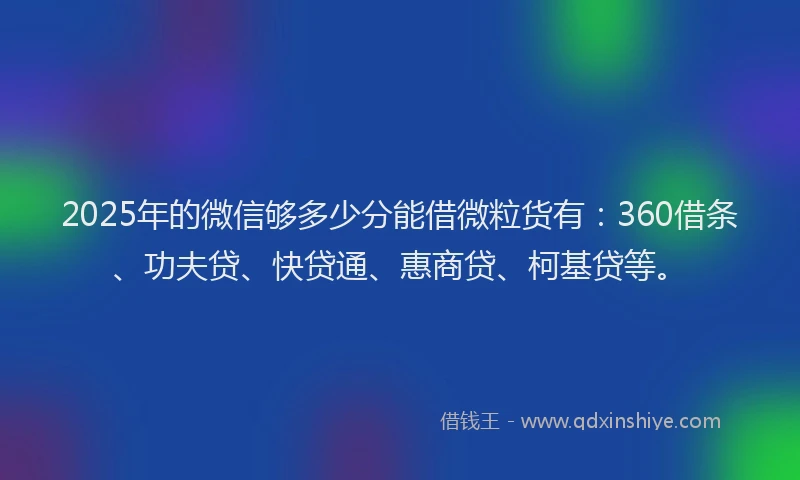 2025年的微信够多少分能借微粒货有：360借条、功夫贷、快贷通、惠商贷、柯基贷等。