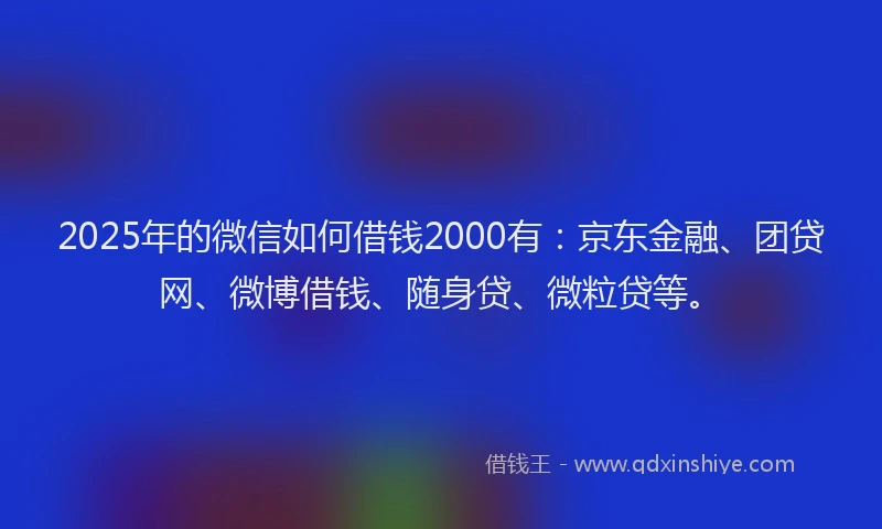 2025年的微信如何借钱2000有：京东金融、团贷网、微博借钱、随身贷、微粒贷等。