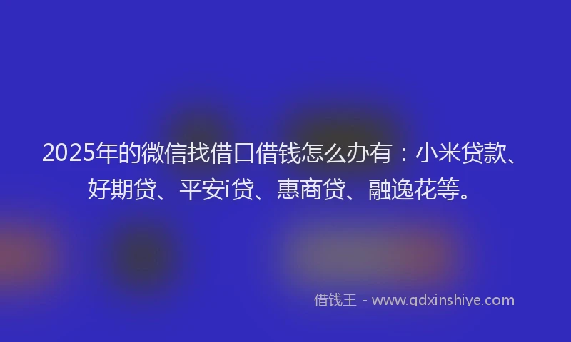 2025年的微信找借口借钱怎么办有：小米贷款、好期贷、平安i贷、惠商贷、融逸花等。