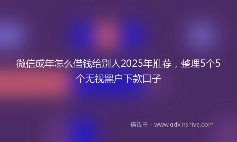微信成年怎么借钱给别人2025年推荐，整理5个5个无视黑户下款口子