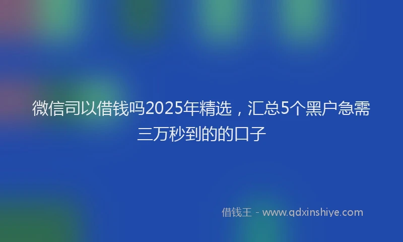 微信司以借钱吗2025年精选，汇总5个黑户急需三万秒到的的口子