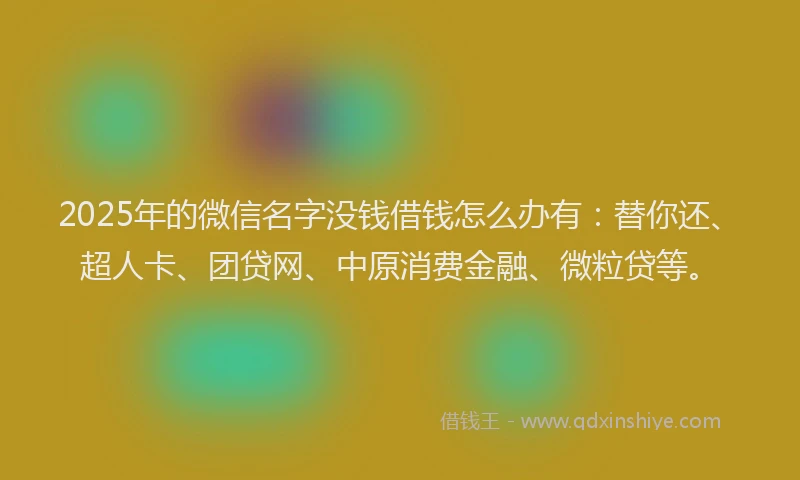 2025年的微信名字没钱借钱怎么办有：替你还、超人卡、团贷网、中原消费金融、微粒贷等。