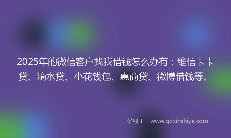 2025年的微信客户找我借钱怎么办有：维信卡卡贷、滴水贷、小花钱包、惠商贷、微博借钱等。