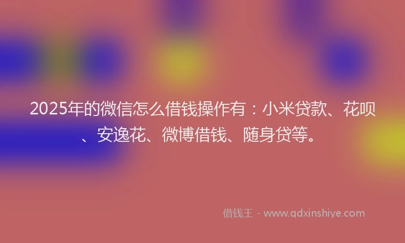 2025年的微信怎么借钱操作有：小米贷款、花呗、安逸花、微博借钱、随身贷等。