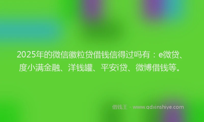 2025年的微信徽粒贷借钱信得过吗有：e微贷、度小满金融、洋钱罐、平安i贷、微博借钱等。