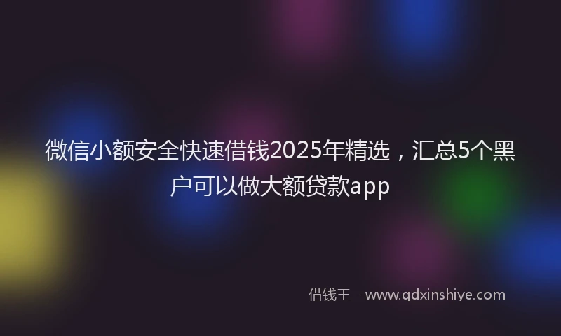 微信小额安全快速借钱2025年精选，汇总5个黑户可以做大额贷款app
