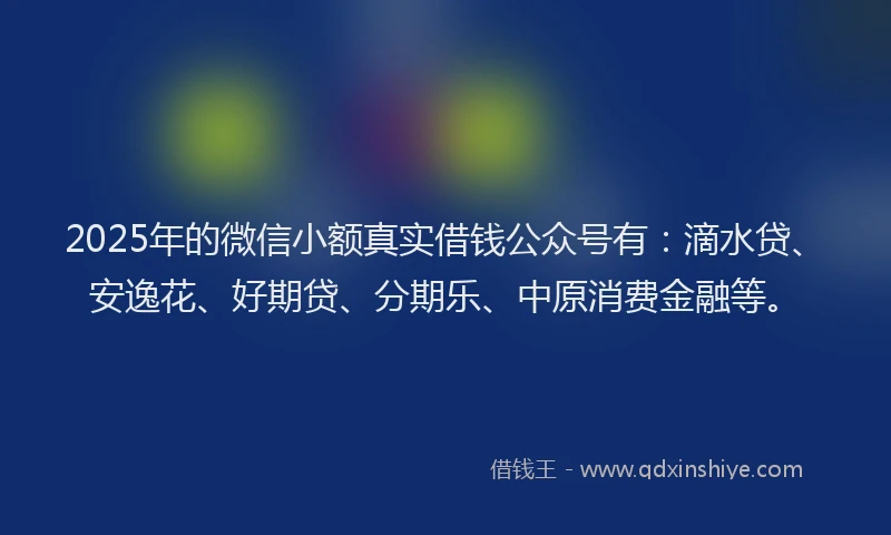 2025年的微信小额真实借钱公众号有：滴水贷、安逸花、好期贷、分期乐、中原消费金融等。