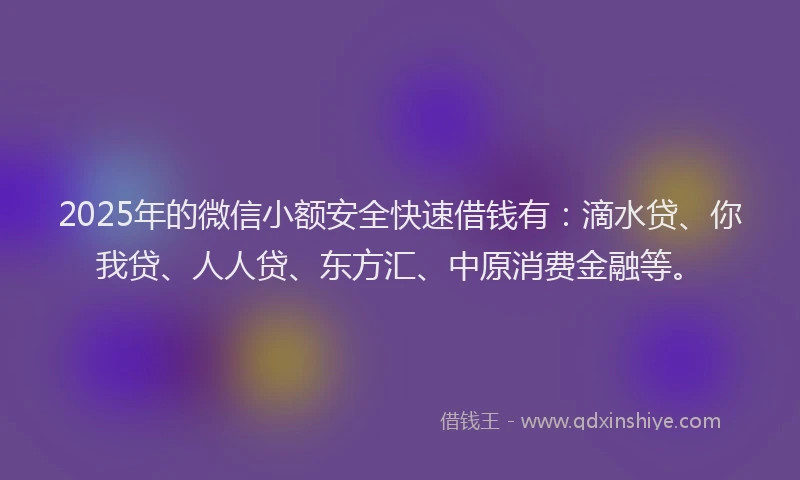 2025年的微信小额安全快速借钱有：滴水贷、你我贷、人人贷、东方汇、中原消费金融等。