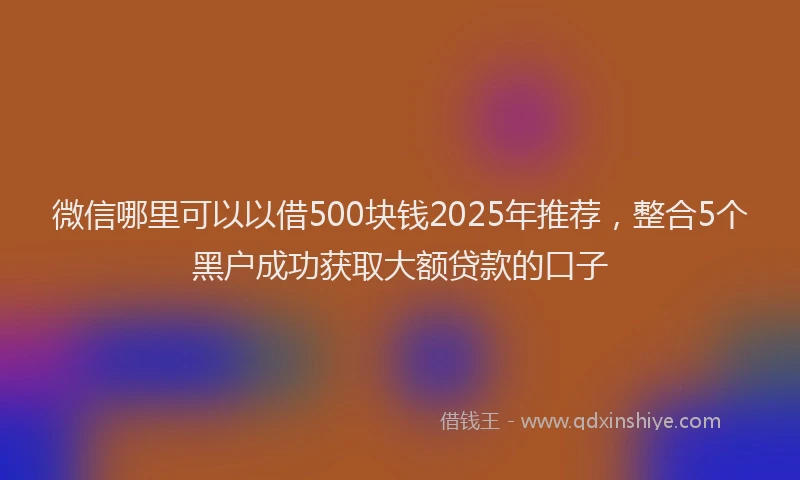 微信哪里可以以借500块钱2025年推荐，整合5个黑户成功获取大额贷款的口子