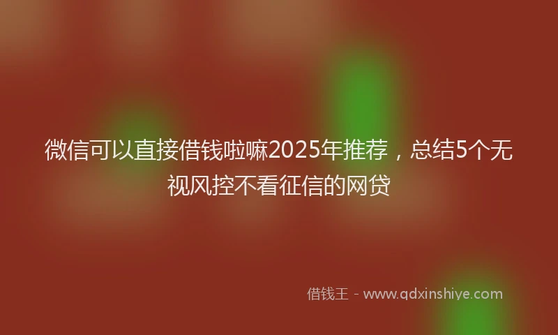 微信可以直接借钱啦嘛2025年推荐，总结5个无视风控不看征信的网贷