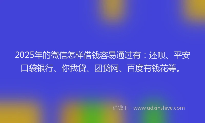 2025年的微信怎样借钱容易通过有：还呗、平安口袋银行、你我贷、团贷网、百度有钱花等。