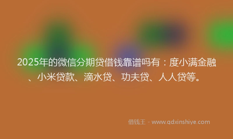 2025年的微信分期贷借钱靠谱吗有：度小满金融、小米贷款、滴水贷、功夫贷、人人贷等。