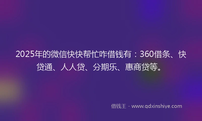 2025年的微信快快帮忙咋借钱有：360借条、快贷通、人人贷、分期乐、惠商贷等。