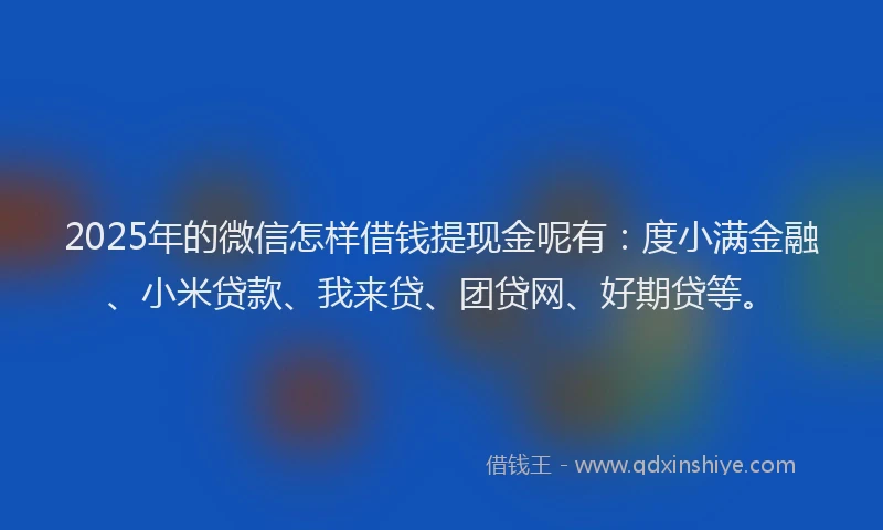 2025年的微信怎样借钱提现金呢有：度小满金融、小米贷款、我来贷、团贷网、好期贷等。