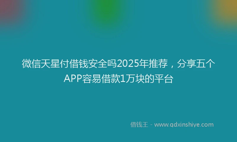 微信天星付借钱安全吗2025年推荐，分享五个APP容易借款1万块的平台
