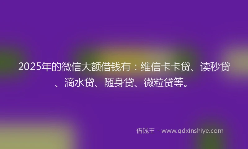 2025年的微信大额借钱有：维信卡卡贷、读秒贷、滴水贷、随身贷、微粒贷等。