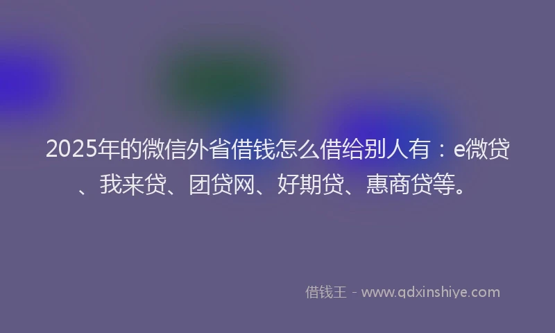 2025年的微信外省借钱怎么借给别人有：e微贷、我来贷、团贷网、好期贷、惠商贷等。