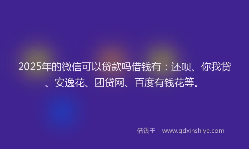 2025年的微信可以贷款吗借钱有：还呗、你我贷、安逸花、团贷网、百度有钱花等。