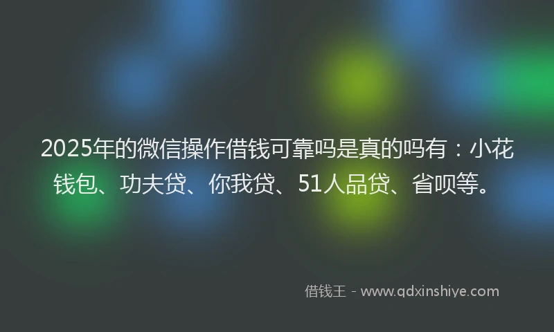 2025年的微信操作借钱可靠吗是真的吗有：小花钱包、功夫贷、你我贷、51人品贷、省呗等。