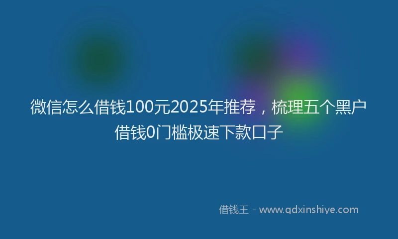 微信怎么借钱100元2025年推荐，梳理五个黑户借钱0门槛极速下款口子
