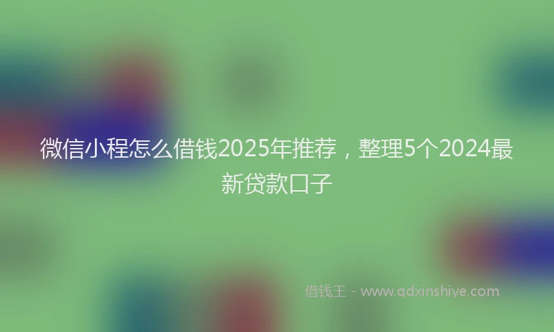 微信小程怎么借钱2025年推荐，整理5个2024最新贷款口子