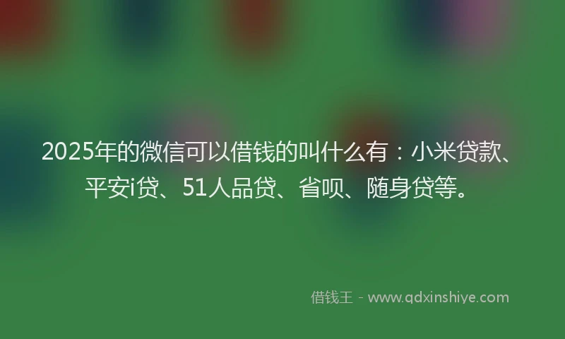 2025年的微信可以借钱的叫什么有：小米贷款、平安i贷、51人品贷、省呗、随身贷等。