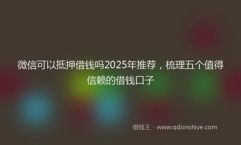微信可以抵押借钱吗2025年推荐，梳理五个值得信赖的借钱口子