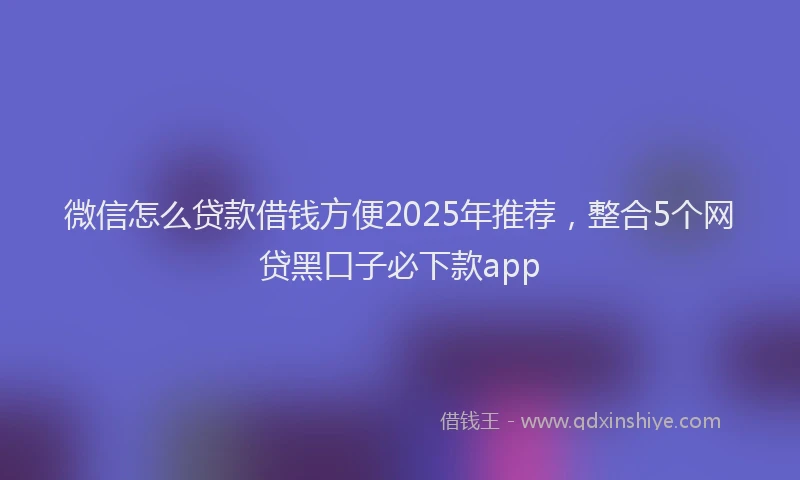 微信怎么贷款借钱方便2025年推荐，整合5个网贷黑口子必下款app