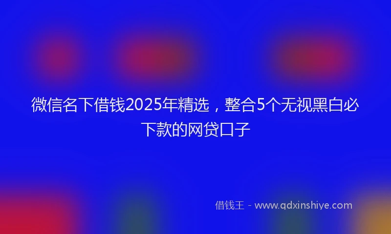 微信名下借钱2025年精选，整合5个无视黑白必下款的网贷口子