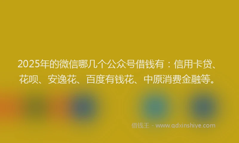 2025年的微信哪几个公众号借钱有：信用卡贷、花呗、安逸花、百度有钱花、中原消费金融等。
