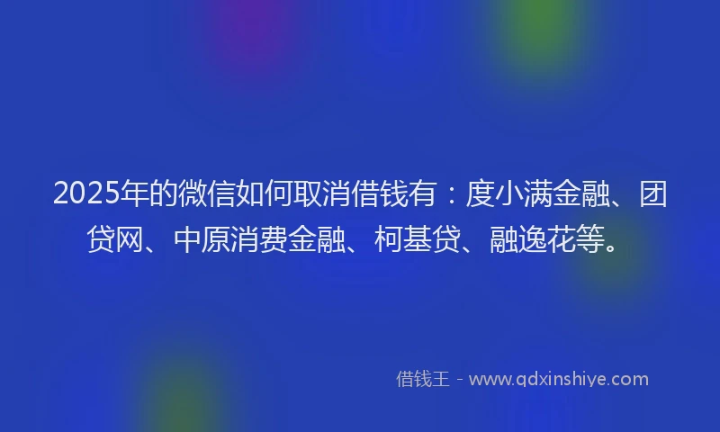 2025年的微信如何取消借钱有：度小满金融、团贷网、中原消费金融、柯基贷、融逸花等。