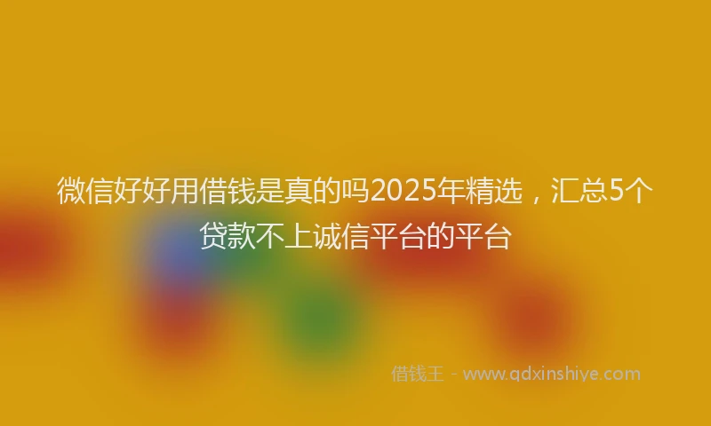 微信好好用借钱是真的吗2025年精选，汇总5个贷款不上诚信平台的平台