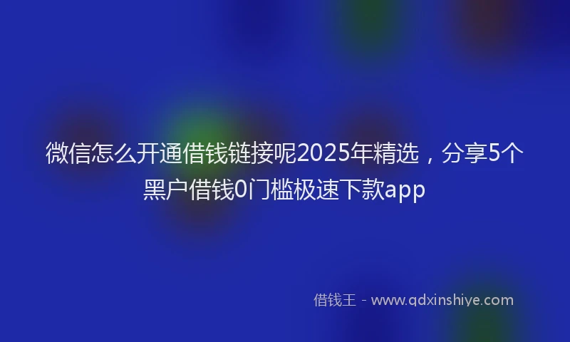 微信怎么开通借钱链接呢2025年精选，分享5个黑户借钱0门槛极速下款app