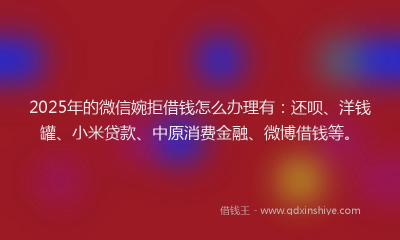 2025年的微信婉拒借钱怎么办理有：还呗、洋钱罐、小米贷款、中原消费金融、微博借钱等。