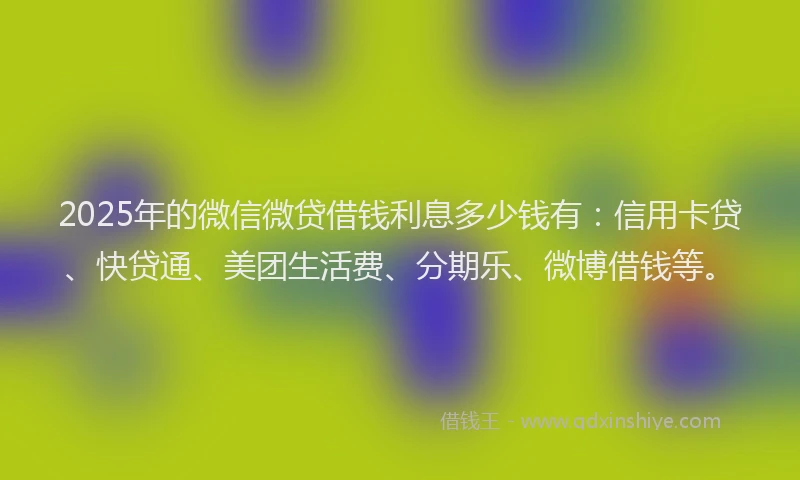 2025年的微信微贷借钱利息多少钱有：信用卡贷、快贷通、美团生活费、分期乐、微博借钱等。