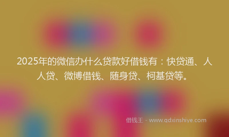 2025年的微信办什么贷款好借钱有：快贷通、人人贷、微博借钱、随身贷、柯基贷等。