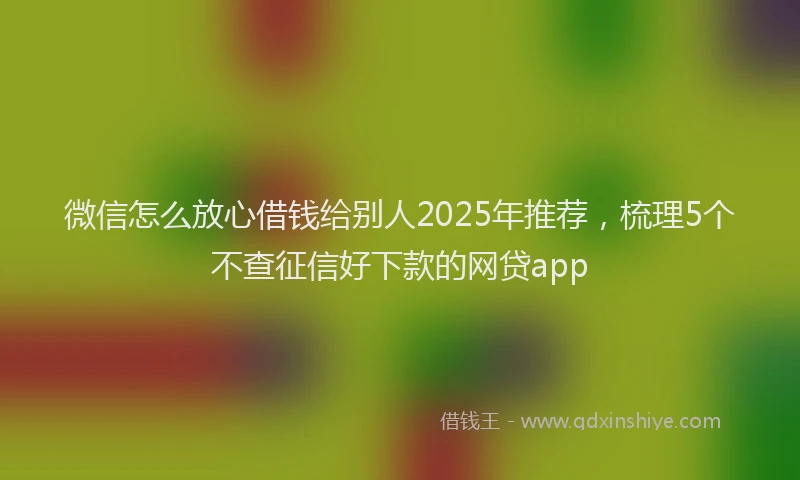 微信怎么放心借钱给别人2025年推荐，梳理5个不查征信好下款的网贷app