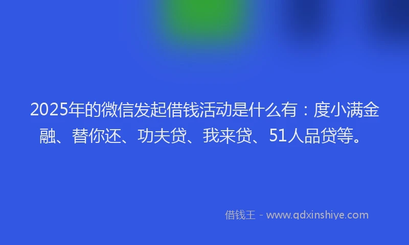 2025年的微信发起借钱活动是什么有：度小满金融、替你还、功夫贷、我来贷、51人品贷等。