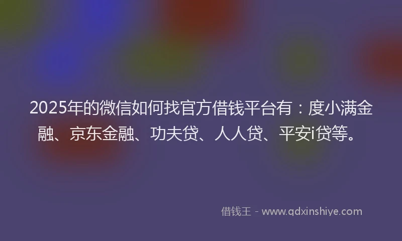 2025年的微信如何找官方借钱平台有：度小满金融、京东金融、功夫贷、人人贷、平安i贷等。