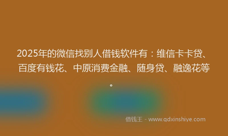 2025年的微信找别人借钱软件有：维信卡卡贷、百度有钱花、中原消费金融、随身贷、融逸花等。