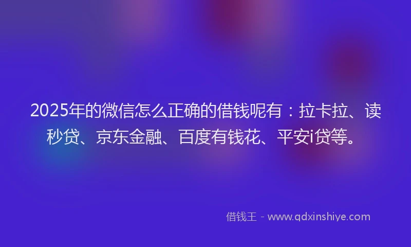 2025年的微信怎么正确的借钱呢有：拉卡拉、读秒贷、京东金融、百度有钱花、平安i贷等。