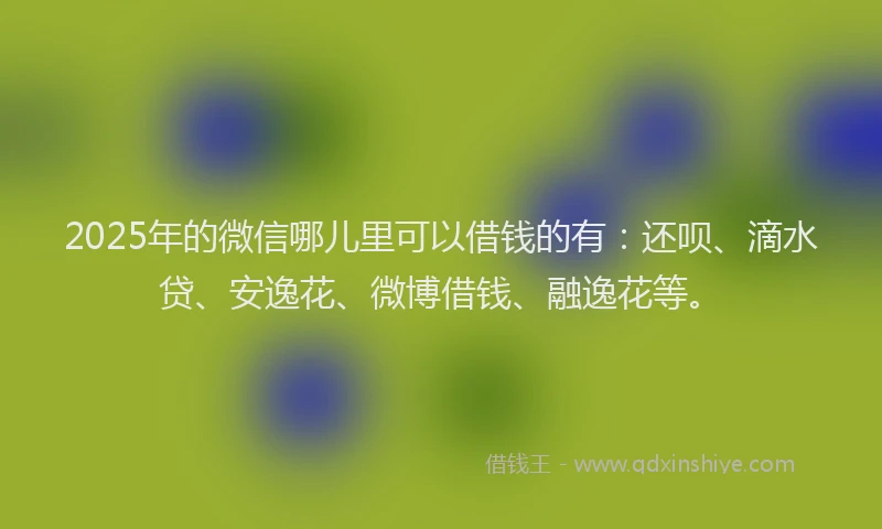 2025年的微信哪儿里可以借钱的有：还呗、滴水贷、安逸花、微博借钱、融逸花等。